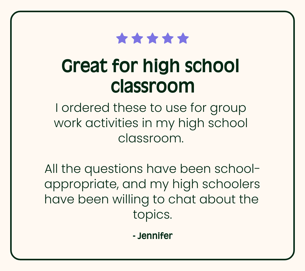 Great for high school classroom I ordered these to use for group work activities in my high school classroom. All the questions have been school-appropriate, and my high schoolers have been willing to chat about the topics. - Jennifer