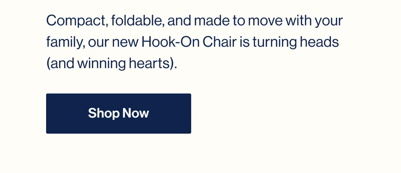 Compact, foldable, and made to move with your family, our new Hook-On Chair is turning heads (and winning hearts). Shop Now
