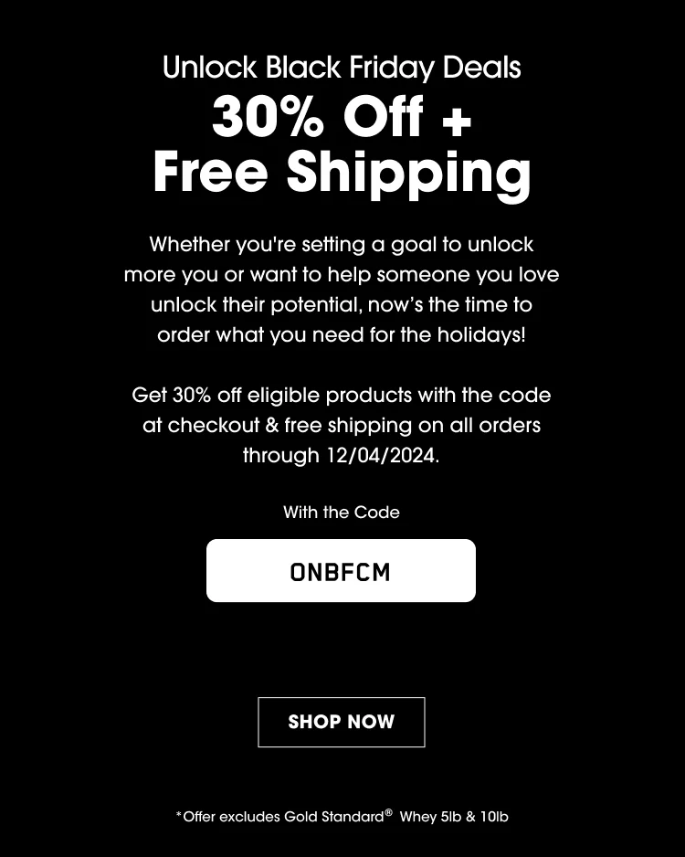 Unlock Black Friday Deals 30% Off + Free Shipping Whether you're setting a goal to unlock more you or want to help someone you love unlock their potential, now's the time to order what you need for the holidays! Get 30% off eligible products with the code at checkout & free shipping on all orders through 12/04/2024 With the Code ONBFCM SHOP NOW *Offer excludes Gold Standard® Whey 5lb & 10lb