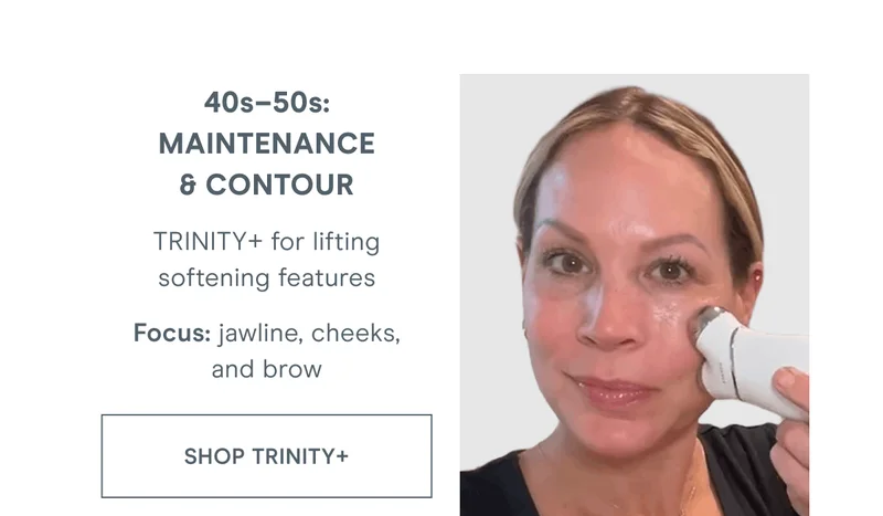 40s–50s: Maintenance & Contour - TRINITY+ for lifting softening features. Focus: jawline, cheeks, and brow. Click here to shop TRINITY+