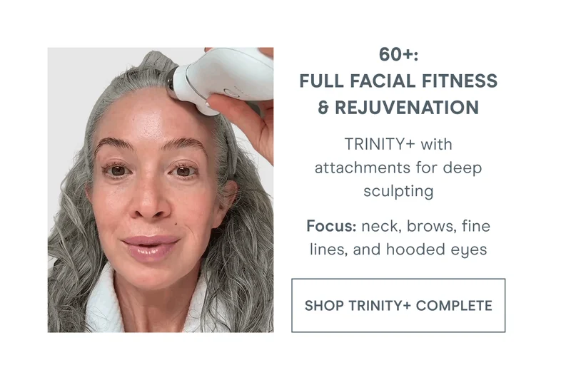 60+: Full Facial Fitness & Rejuvenation - TRINITY+ with attachments for deep sculpting. Focus: Neck, brows, fine lines, and hooded eyes. Click here to shop TRINITY+ Complete!