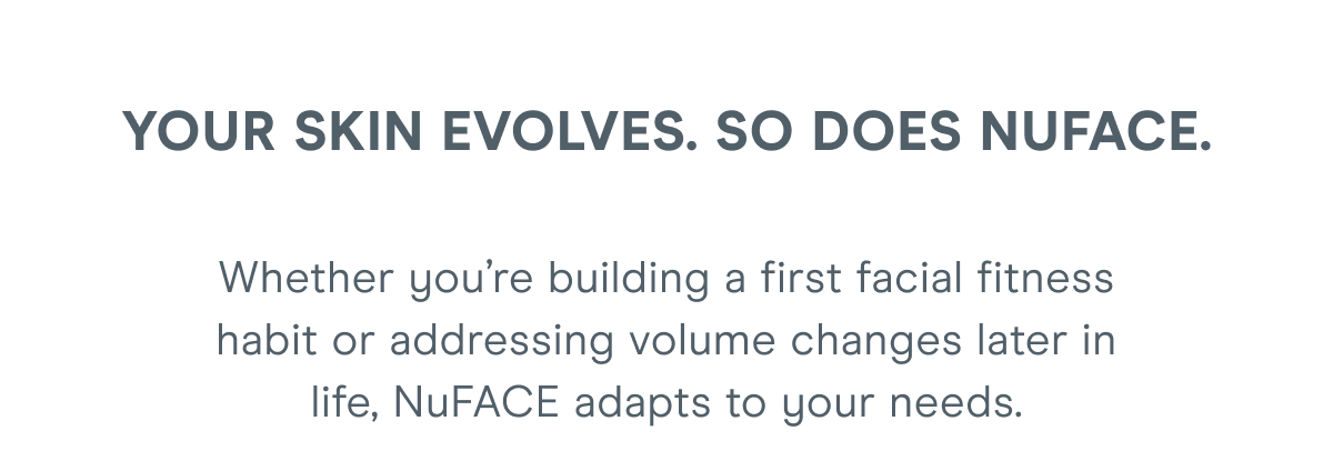 Your Skin Evolves. So Does NuFACE. Whether you’re building a first facial fitness habit or addressing volume changes later in life, NuFACE adapts to your needs.