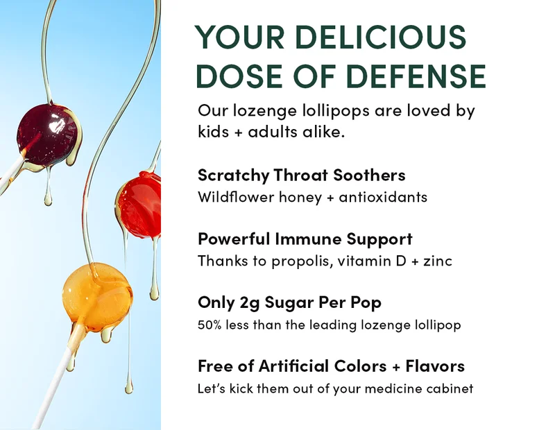Your Delicious Dose of Defense Our lozenge lollipops are loved by kids + adults alike.    Scratchy Throat Soothers      Wildflower honey + antioxidants          Powerful Immune Support Thanks to propolis, vitamin D + zinc          Only 2g Sugar Per Pop    50% less than the leading lozenge lollipop       Free of Artificial Colors + Flavors   Let’s kick them out of your medicine cabinet