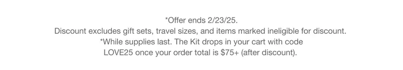 *Offer ends 2/23/25. Discount excludes gift sets, travel sizes, and items marked ineligible for discount. *While supplies last. The Kit drops in your cart with code discount code once your order total is $75+ (after discount).