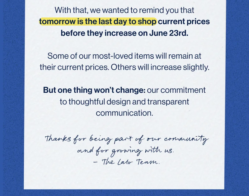 With that, we wanted to remind you that tomorrow is the last day to shop current prices before they increase on June 23rd.  Some of our most-loved items will remain at their current prices. Others will increase slightly.  But one thing won’t change: our commitment to thoughtful design and transparent communication.