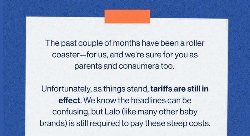 The past couple of months have been a roller coaster—for us, and we’re sure for you as parents and consumers too.   Unfortunately, as things stand, tariffs are still in effect. We know the headlines can be confusing, but Lalo (like many other baby brands) is still required to pay these steep costs.