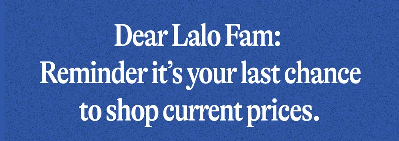 Dear Lalo Fam:  Reminder it’s your last chance to shop current prices.