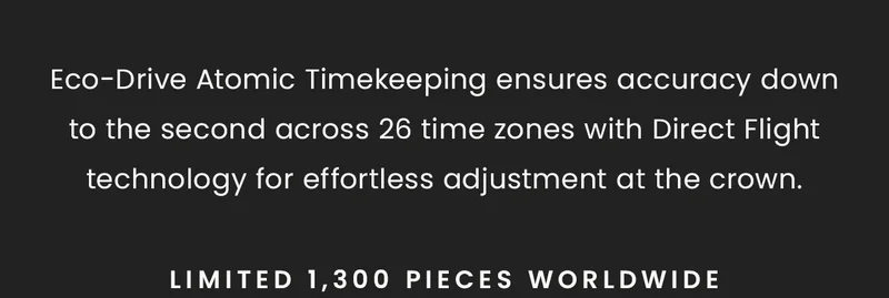 Eco-Drive Atomic Timekeeping ensures accuracy down to the second across 26 time zones with Direct Flight technology for effortless adjustment at the crown. Limited 1,300 pieces worldwide