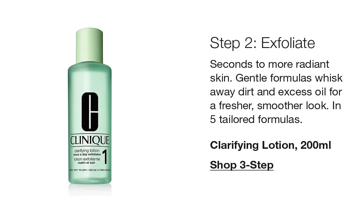 Step 2: Exfoliate | Seconds to more radiant skin. Gentle formulas whisk away dirt and excess oil for a fresher, smoother look. In 5 tailored formulas. Clarifying Lotion, 200ml | Shop 3-Step