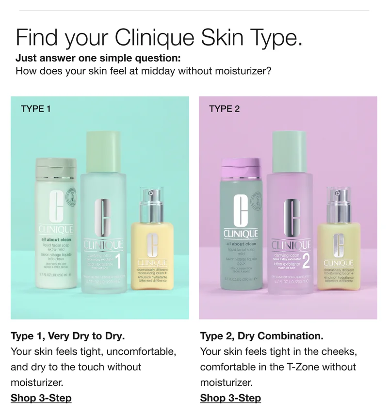 Find your Clinique Skin Type. Just answer one simple question: How does your skin feel at midday without moisturizer? | Type 1, Very Dry to Dry. Your skin feels tight, uncomfortable, and dry to the touch without moisturizer. Shop 3-Step | Type 2, Dry Combination. Your skin feels tight in the cheeks, comfortable in the T-Zone without moisturizer. Shop 3-Step