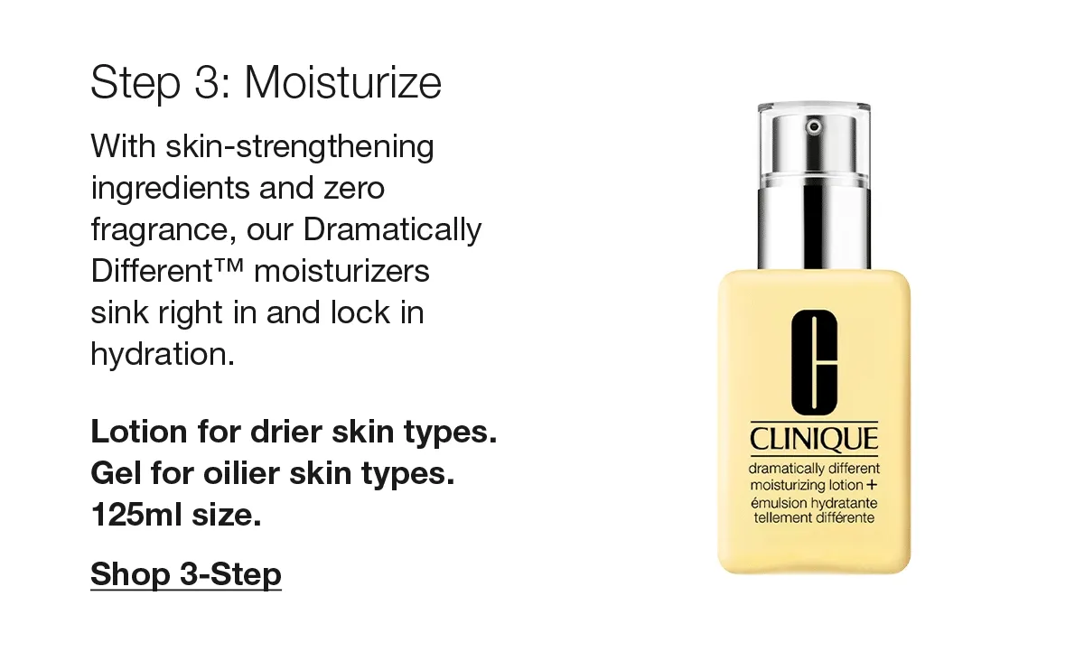Step 3: Moisturize | With skin-strengthening ingredients and zero fragrance, our Dramatically Different™ moisturizers sink right in and lock in hydration. Lotion for drier skin types. Gel for oilier skin types. 125ml size. Shop 3-Step