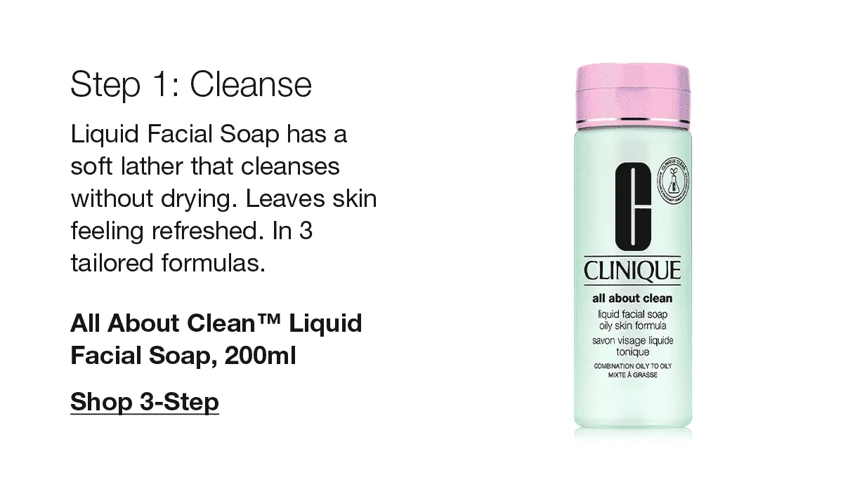 Step 1: Cleanse | Liquid Facial Soap has a soft lather that cleanses without drying. Leaves skin feeling refreshed. In 3 tailored formulas. All About Clean™ Liquid Facial Soap, 200ml | Shop 3-Step