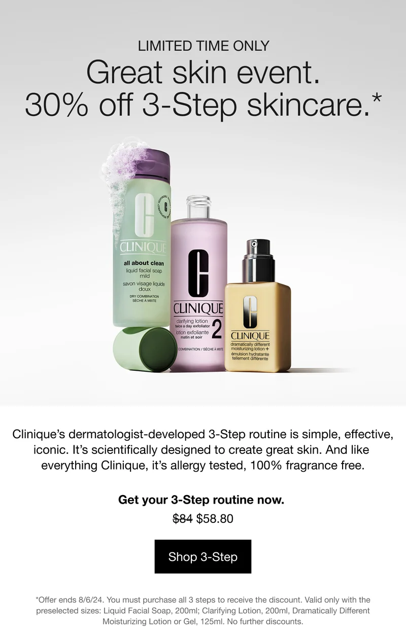 LIMITED TIME ONLY | Great skin event. 30% off 3-Step skincare.* Clinique’s dermatologist-developed 3-Step routine is simple, effective, iconic. It’s scientifically designed to create great skin. And like everything Clinique, it’s allergy tested, 100% fragrance free. Get your 3-Step routine now. $58.80 | Shop 3-Step | *Offer ends 8/6/24. You must purchase all 3 steps to receive the discount. Valid only with the preselected sizes: Liquid Facial Soap, 200ml; Clarifying Lotion, 200ml, Dramatically Different Moisturizing Lotion or Gel, 125ml. No further discounts.