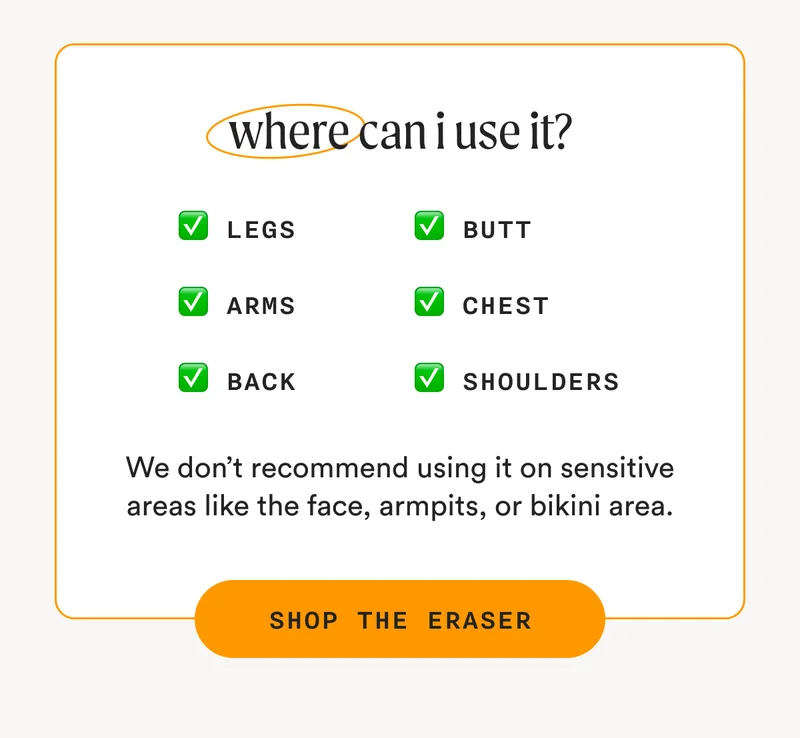 where can i use it? - Legs, Arms, Back, Butt, Chest, Shoulders - We don’t recommend using it on sensitive areas like the face, armpits, or bikini area. - SHOP THE ERASER
