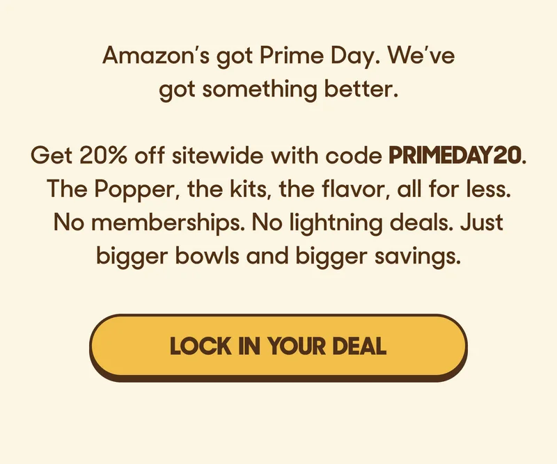 Amazon’s got Prime Day. We’ve got something better.  Get 20% off sitewide with code PRIMEDAY20. The Popper, the kits, the flavor, all for less. No memberships. No lightning deals. Just bigger bowls and bigger savings. LOCK IN YOUR DEAL