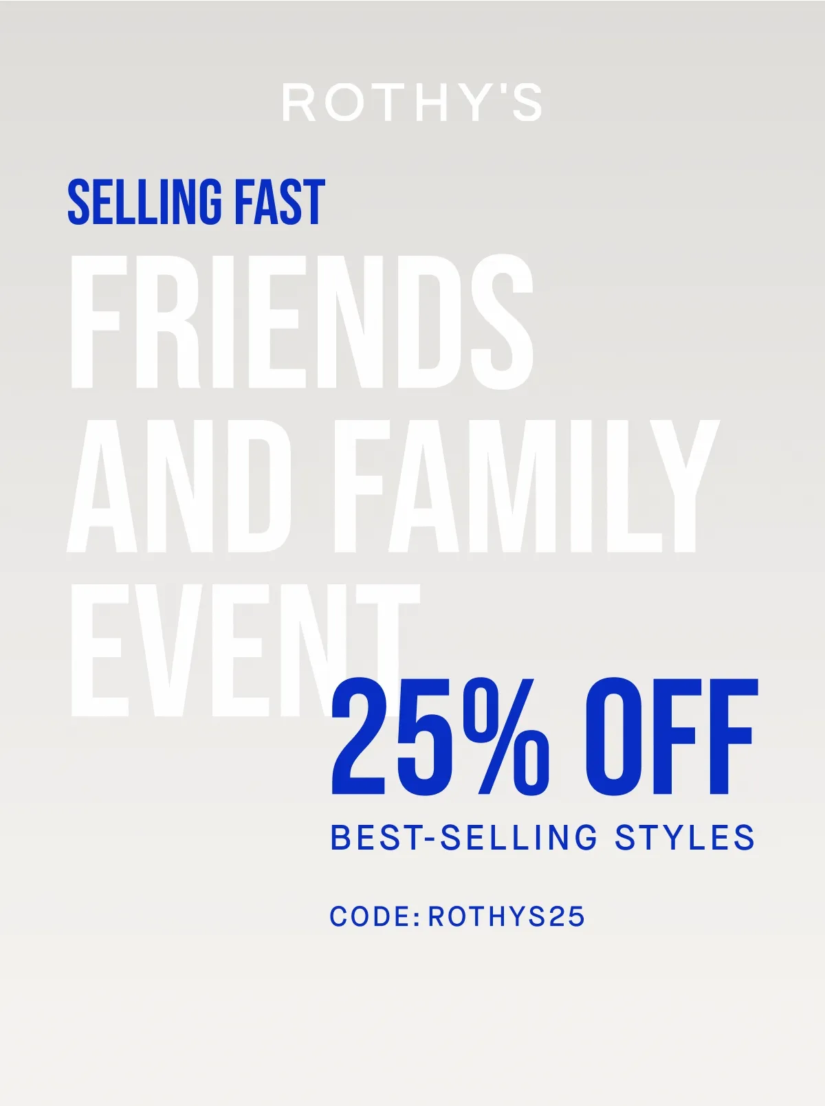 SELLING FAST FRIENDS AND FAMILY EVENT 25% OFF BEST SELLING STYLES CODE: ROTHYS25