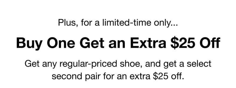 Plus, for a limited-time only... Buy One Get an Extra $25 Off. Get any regular-priced shoe, and get a select second pair for an extra $25 off.
