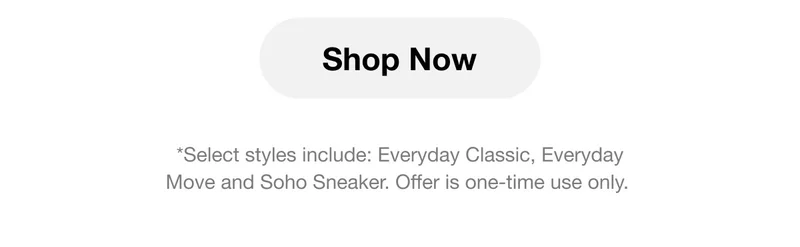 Shop Now. *Select styles include: Everyday Classic, Everyday Move and Soho Sneaker. Offer is one-time use only.