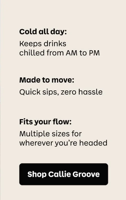 Cold all day: Keeps drinks chilled from AM to PM. Made to move: Quick sips, zero hassle. Fits your flow: Multiple sizes for wherever you're headed. | Shop Callie Groove