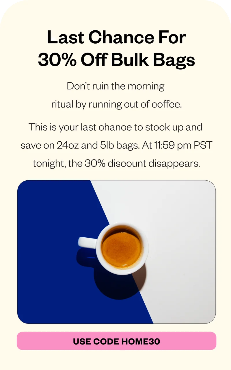 Don’t ruin the morning ritual by running out of coffee. This is your last chance to stock up and save on 24oz and 5lb bags. At 11:59 pm PST tonight, the 30% discount disappears. CTA: Use Code HOME30