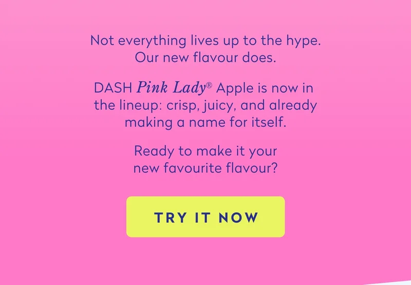 Not everything lives up to the hype. Our new flavour does.  DASH Pink Lady® Apple is now in the lineup:&nbsp;crisp, juicy, and already making a name for itself.  Ready to make it your new favourite flavour?