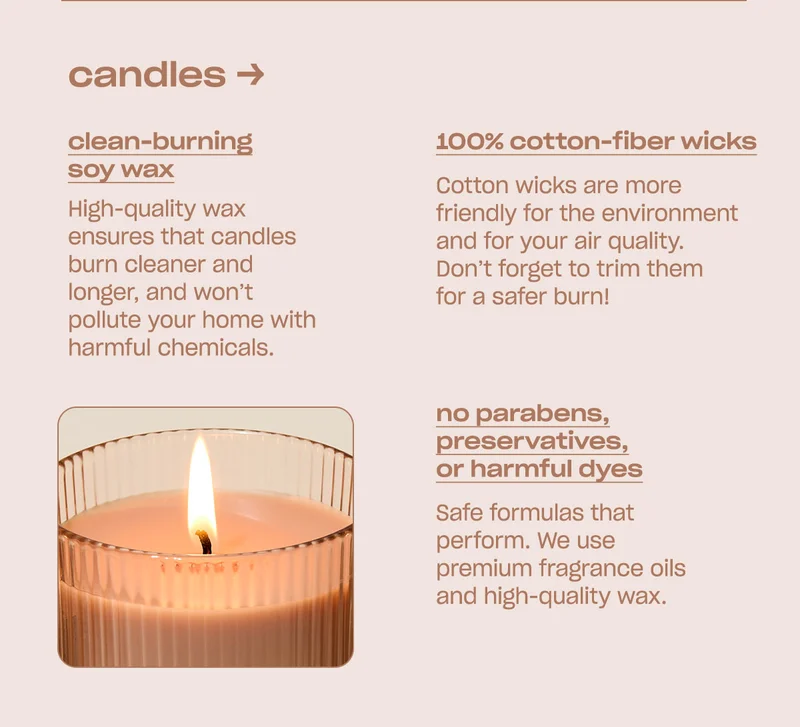candles clean-burning soy wax High-quality wax ensures that candles burn cleaner and longer, and won’t pollute your home with harmful chemicals.