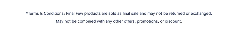 *Terms & Conditions: Final Few products are sold as final sale and may not be returned or exchanged. May not be combined with any other offers, promotions, or discount.