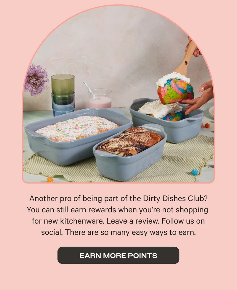 Another pro of being part of the Dirty Dishes Club? You can still earn rewards when you're not shopping for new kitchenware. Leave a review. Follow us on social. There are so many easy ways to earn. | EARN MORE POINTS