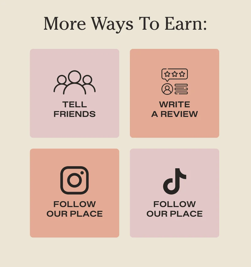 More Ways To Earn: Tell Friends, Write A Review, Follow Our Place on Instagram, Follow Our Place on Tik Tok