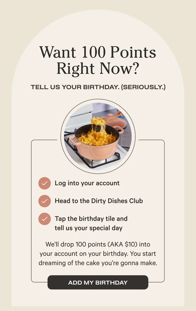Want 100 Points Right Now? | Tell Us Your Birthday. (Seriously.) | Log into your account, Head to the Dirty Dishes Club, Tap the birthday tile and tell us your special day | We'll drop 100 points (AKA $10) into your account. You start dreaming of the cake you're gonna make. | ADD MY BIRTHDAY