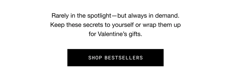 Rarely in the spotlight—but always in demand. Keep these secrets to yourself or wrap them up for Valentine’s gifts. SHOP BESTSELLERS