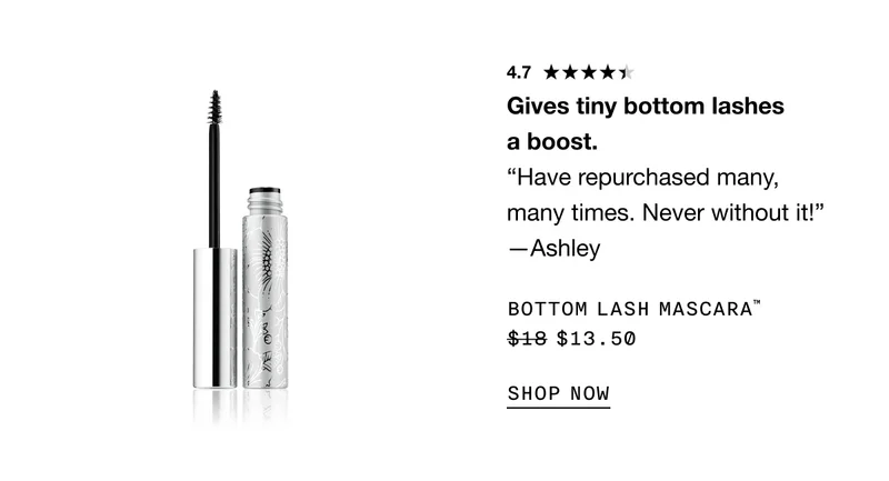 4.7* Gives tiny bottom lashes a boost. “Have repurchased many, many times. Never without it!” —Ashley BOTTOM LASH MASCARA™ $13.50 SHOP NOW