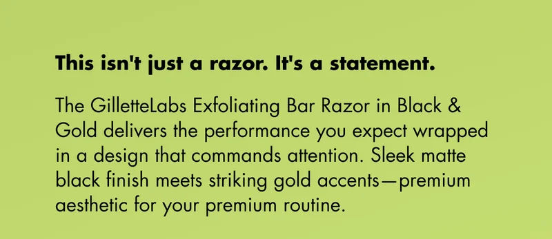 This isn't just a razor. It's a statement. The GilletteLabs Exfoliating Bar Razor in Black & Gold delivers the performance you expect wrapped in a design that commands attention. Sleek matte black finish meets striking gold accents—premium aesthetic for your premium routine. This isn't just a razor. It's a statement. The GilletteLabs Exfoliating Bar Razor in Black & Gold delivers the performance you expect wrapped in a design that commands attention. Sleek matte black finish meets striking gold accents—premium aesthetic for your premium routine.