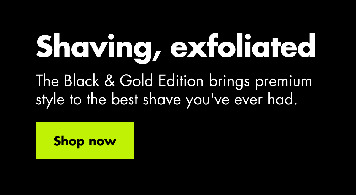 Shaving, exfoliated. The Black & Gold Edition brings premium style to the best shave you've ever had. Shop now Shaving, exfoliated. The Black & Gold Edition brings premium style to the best shave you've ever had. Shop now