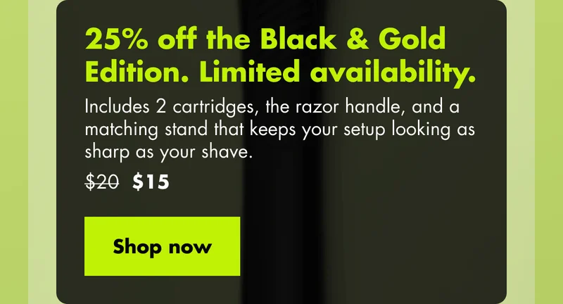 25% off the Black & Gold Edition. Limited availability. Includes 2 cartridges, the razor handle, and a matching stand that keeps your setup looking as sharp as your shave. Was $20, now $15. Shop now 25% off the Black & Gold Edition. Limited availability. Includes 2 cartridges, the razor handle, and a matching stand that keeps your setup looking as sharp as your shave. Was $20, now $15. Shop now