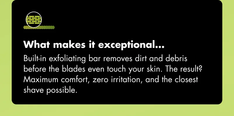 What makes it exceptional... Built-in exfoliating bar removes dirt and debris before the blades even touch your skin. The result? Maximum comfort, zero irritation, and the closest shave possible. What makes it exceptional... Built-in exfoliating bar removes dirt and debris before the blades even touch your skin. The result? Maximum comfort, zero irritation, and the closest shave possible.