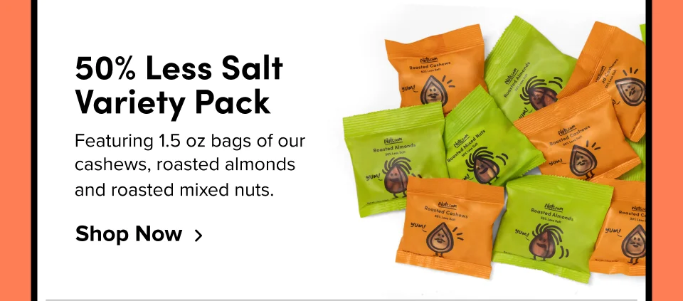 50% Less Salt Variety Pack Featuring 1.5 oz bags of our cashews, roasted almonds  and roasted mixed nuts. Shop Now
