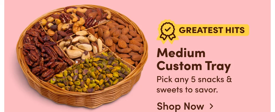 Medium Custom Tray. Pick any 5 snacks & sweets to savor; Shop Now > Medium Custom Tray. Pick any 5 snacks & sweets to savor; Shop Now>