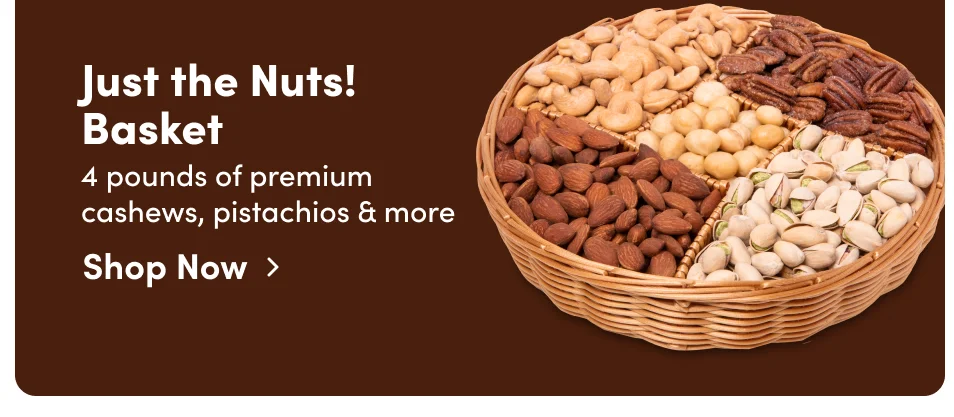 Just the Nuts! Basket. 4 pounds of premium cashews, pistachios & more; Shop Now > Just the Nuts! Basket. 4 pounds of premium cashews, pistachios & more; Shop Now>