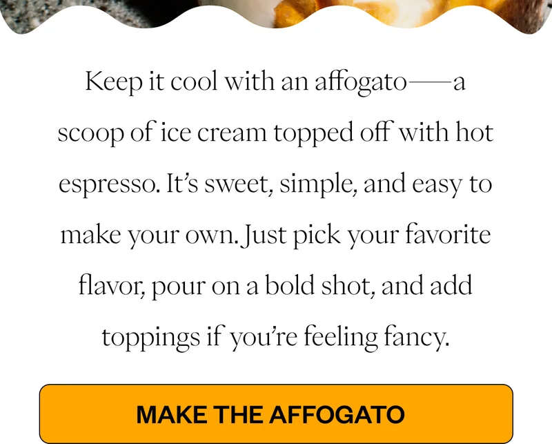 Keep it cool with an affogato—a scoop of ice cream topped off with hot espresso. It’s sweet, simple, and easy to make your own. Just pick your favorite flavor, pour on a bold shot, and add toppings if you’re feeling fancy. CTA Button: Make the Affogato Keep it cool with an affogato—a scoop of ice cream topped off with hot espresso. It’s sweet, simple, and easy to make your own. Just pick your favorite flavor, pour on a bold shot, and add toppings if you’re feeling fancy. CTA Button: Make the Affogato