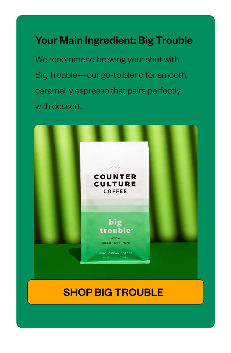 Your Main Ingredient: Big Trouble We recommend brewing your shot with Big Trouble—our go-to blend for smooth, caramel-y espresso that pairs perfectly with dessert. CTA: Shop Big Trouble Your Main Ingredient: Big Trouble We recommend brewing your shot with Big Trouble—our go-to blend for smooth, caramel-y espresso that pairs perfectly with dessert. CTA: Shop Big Trouble
