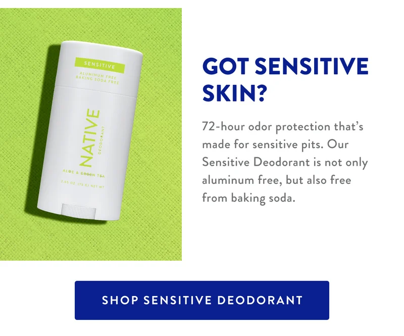GOT SENSITIVE SKIN? | 72-hour odor protection that's made for sensitive pits. Our Sensitive Deodorant is not only aluminum free, but also free from baking soda. | SHOP SENSITIVE DEODORANT