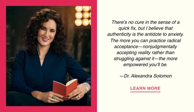 There’s no cure in the sense of a quick fix, but I believe that authenticity is the antidote to anxiety. The more you can practice radical acceptance—nonjudgmentally accepting reality rather than struggling against it—the more empowered you’ll be. —Dr. Alexandra Solomon