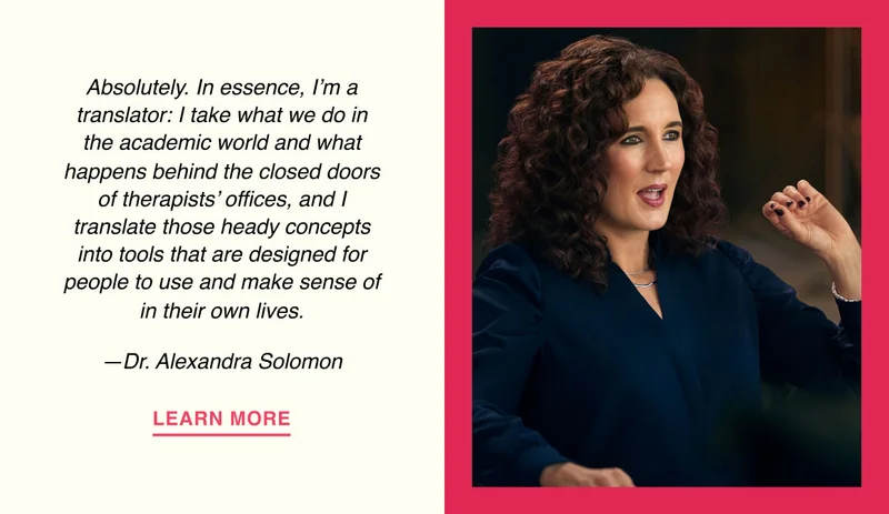 Absolutely. In essence, I’m a translator: I take what we do in the academic world and what happens behind the closed doors of therapists’ offices, and I translate those heady concepts into tools that are designed for people to use and make sense of in their own lives. —Dr. Alexandra Solomon