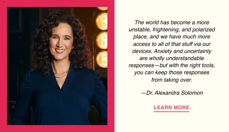 The world has become a more unstable, frightening, and polarized place, and we have much more access to all of that stuff via our devices. Anxiety and uncertainty are wholly understandable responses—but with the right tools, you can keep those responses from taking over. —Dr. Alexandra Solomon