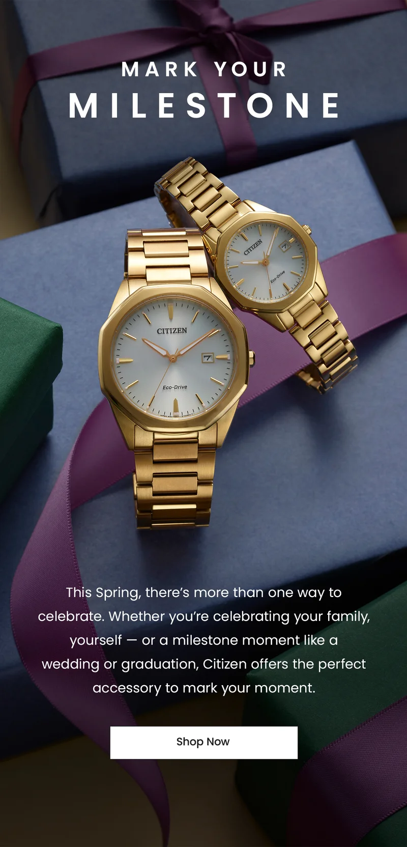 Mark your Milestone: This Spring, there’s more than one way to celebrate. Whether you’re celebrating your family, yourself — or a milestone moment like a  wedding or graduation, Citizen offers the perfect accessory to mark your moment. SHOP NOW