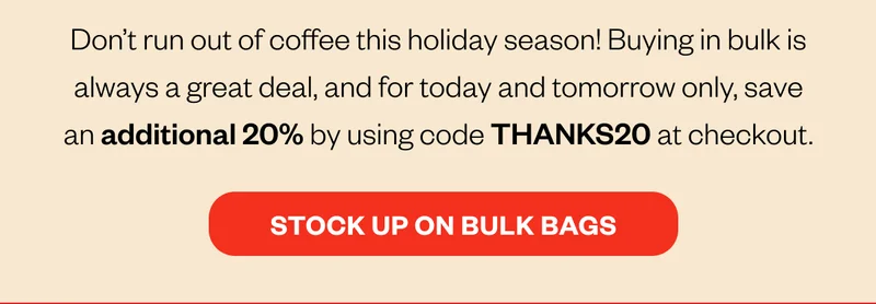 Don't run out of coffeeDon’t run out of coffee this holiday season! Buying in bulk is always a great deal, and for today and tomorrow only, save an additional 20% by using code THANKS20 at checkout.   CTA: Stock up on Bulk Bags