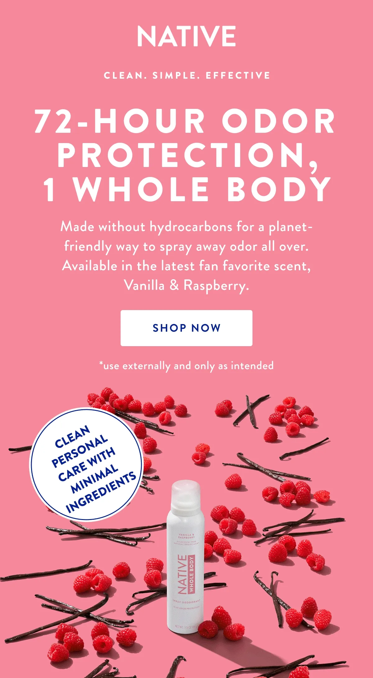 NATIVE | CLEAN. SIMPLE. EFFECTIVE | 72-HOUR ODOR PROTECTION, 1 WHOLE BODY | Made without hydrocarbons for a planet-friendly way to spray away odor all over. Available in the latest fan favorite scent, Vanilla & Raspberry. SHOP NOW | *use externally and only as intended | CLEAN PERSONAL CARE WITH MINIMAL INGREDIENTS