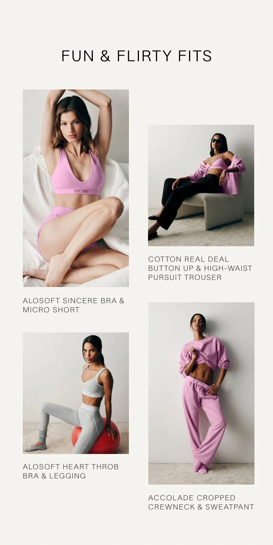 FUN & FLIRTY FITS. ALOSOFT SINCERE BRA & MICRO SHORT. COTTON REAL DEAL BUTTON UP & HIGH-WAIST PURSUIT TROUSER. ALOSOFT HEART THROB BRA & LEGGING. ACCOLADE CROPPED CREWNECK & SWEATPANT