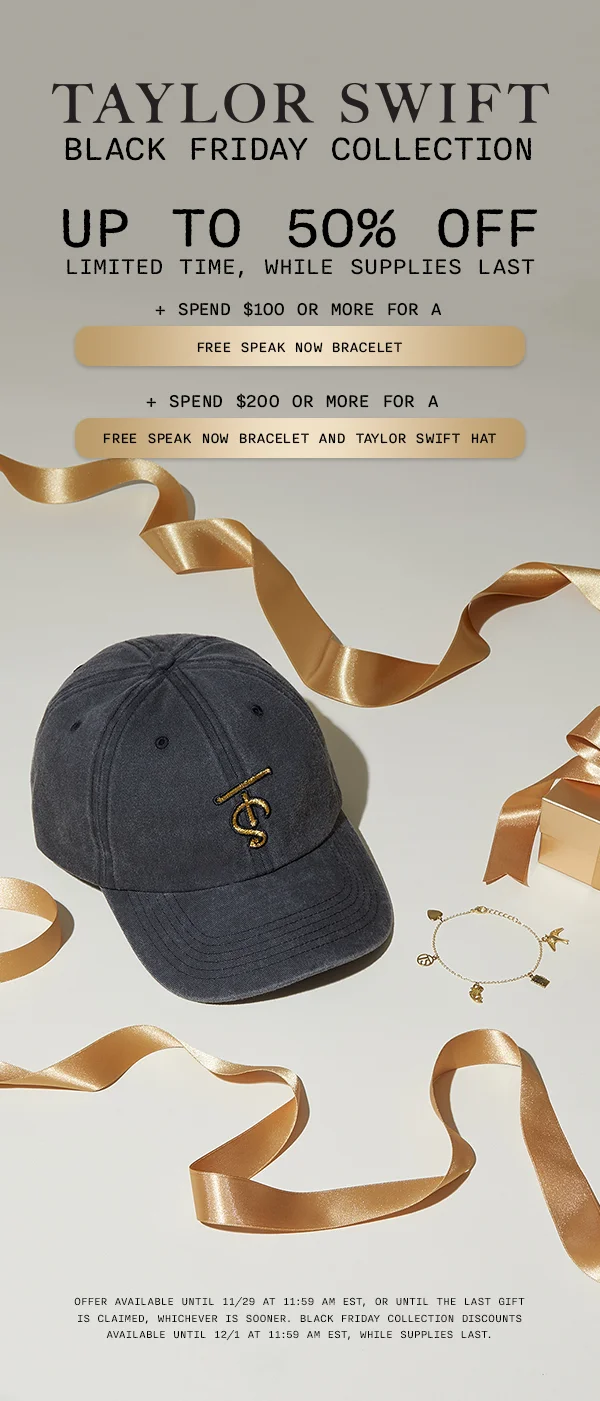 Taylor Swift Black Friday Collection. Up to 50% off, limited time, while supplies last. + Spend $100 or more for a free Speak Now bracelet. + Spend $200 or more for a free Speak Now Bracelet and Taylor Swift Hat. Offer available until 11/29 at 11:59 am EST, while supplies last. Offer available until 11/29 at 11:59 am EST, or until the last gift is claimed, whichever is sooner. Black Friday Collection discounts available until 12/1 at 11:59 am EST, while supplies last.